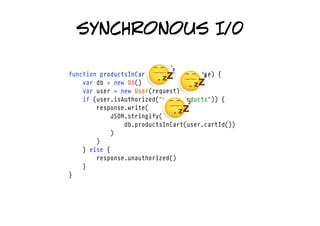 synchronous I/0

function productsInCart(request, response) {
    var db = new Db()
    var user = new User(request)
    if (user.isAuthorized("cart/products")) {
        response.write(
            JSON.stringify(
                db.productsInCart(user.cartId())
            )
        )
    } else {
        response.unauthorized()
    }
}
 