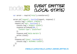 Event Emitter
                         (local state)
var server = require("http").createServer()

server.on("request", function(request, response) {
  console.log("> REQUEST STARTED")
  request.on("end", function() {
    console.log("> REQUEST CLOSED")
    response.writeHead(200, {
      "Content-Type": "plain/text"
    })
    response.end("Hello Worldn")
    server.close()
  })
  response.on("close", function() {
    console.log("> RESPONSE CLOSED")
  })
})

              01#hello_world/hello_world_server_emitter.js
 