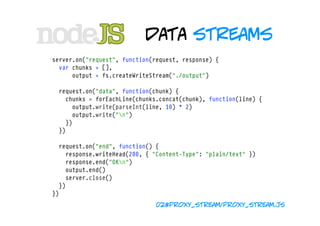 data streams
server.on("request", function(request, response) {
  var chunks = [],
      output = fs.createWriteStream("./output")

  request.on("data", function(chunk) {
    chunks = forEachLine(chunks.concat(chunk), function(line) {
      output.write(parseInt(line, 10) * 2)
      output.write("n")
    })
  })

  request.on("end", function() {
    response.writeHead(200, { "Content-Type": "plain/text" })
    response.end("OKn")
    output.end()
    server.close()
  })
})
                               02#proxy_stream/proxy_stream.js
 