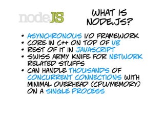 what is
                  node.js?
•   asynchronous i/o framework
•   core in c++ on top of v8
•   rest of it in javascript
•   swiss army knife for network
    related stuffs
•   can handle thousands of
    concurrent connections with
    minimal overhead (cpu/memory)
    on a single process
 