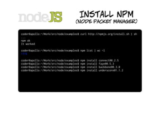 INSTALL NPM
                                   (node packet manager)

coder@apollo:~/Work/src/node/examples$ curl http://npmjs.org/install.sh | sh
...
npm ok
It worked

coder@apollo:~/Work/src/node/examples$ npm list | wc -l
1776

coder@apollo:~/Work/src/node/examples$   npm   install   connect@0.2.5
coder@apollo:~/Work/src/node/examples$   npm   install   faye@0.5.3
coder@apollo:~/Work/src/node/examples$   npm   install   backbone@0.3.0
coder@apollo:~/Work/src/node/examples$   npm   install   underscore@1.1.2
 