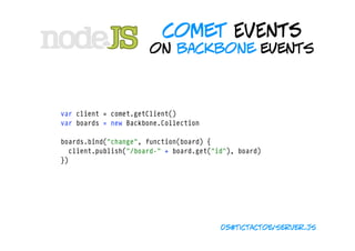 comet EVENTS
                       on backbone events



var client = comet.getClient()
var boards = new Backbone.Collection

boards.bind("change", function(board) {
  client.publish("/board-" + board.get("id"), board)
})




                                         05#tictactoe/server.js
 