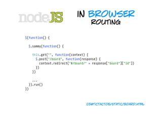 in browser
                                     routing

$(function() {

  $.sammy(function() {
    
    this.get("", function(context) {
      $.post("/board", function(response) {
        context.redirect("#/board/" + response["board"]["id"])
      })
    })

    ...
  }).run()
})



                                  05#tictactoe/static/board.html
 