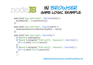 in browser
                              game logic example
    game.bind("play-with-board", function(cells) {
      buildBoard(['_'].concat(cells))
    })

    game.bind("play-with-mark", function(mark) {
      showPlayerMarker(cellMarksUrl[myMark = mark])
    })
    game.bind("make-your-move", function() {
      $("#board").undelegate()
      $("#board").delegate("*[id^=cell]", "mouseover", function() {
        $(this).data("cell").select()
      })
      $("#board").delegate("*[id^=cell]", "mouseout", function() {
        $(this).data("cell").unselect()
      })
      ...

                                05#tictactoe/static/js/application.js
 