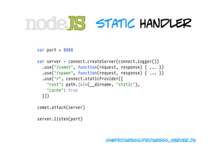 static handler

var port = 8080

var server = connect.createServer(connect.logger())
  .use("/comet", function(request, response) { ... })
  .use("/spawn", function(request, response) { ... })
  .use("/", connect.staticProvider({ 
    "root": path.join(__dirname, "static"), 
    "cache": true 
  }))

comet.attach(server)

server.listen(port)



                            04#progress/progress_server.js
 
