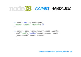 comet handler


var comet = new Faye.NodeAdapter({
  "mount": "/comet", "timeout": 50 
})

var server = connect.createServer(connect.logger())
  .use("/comet", function(request, response, next) {
    comet.handle(request, response)
  })
  ...




                            04#progress/progress_server.js
 