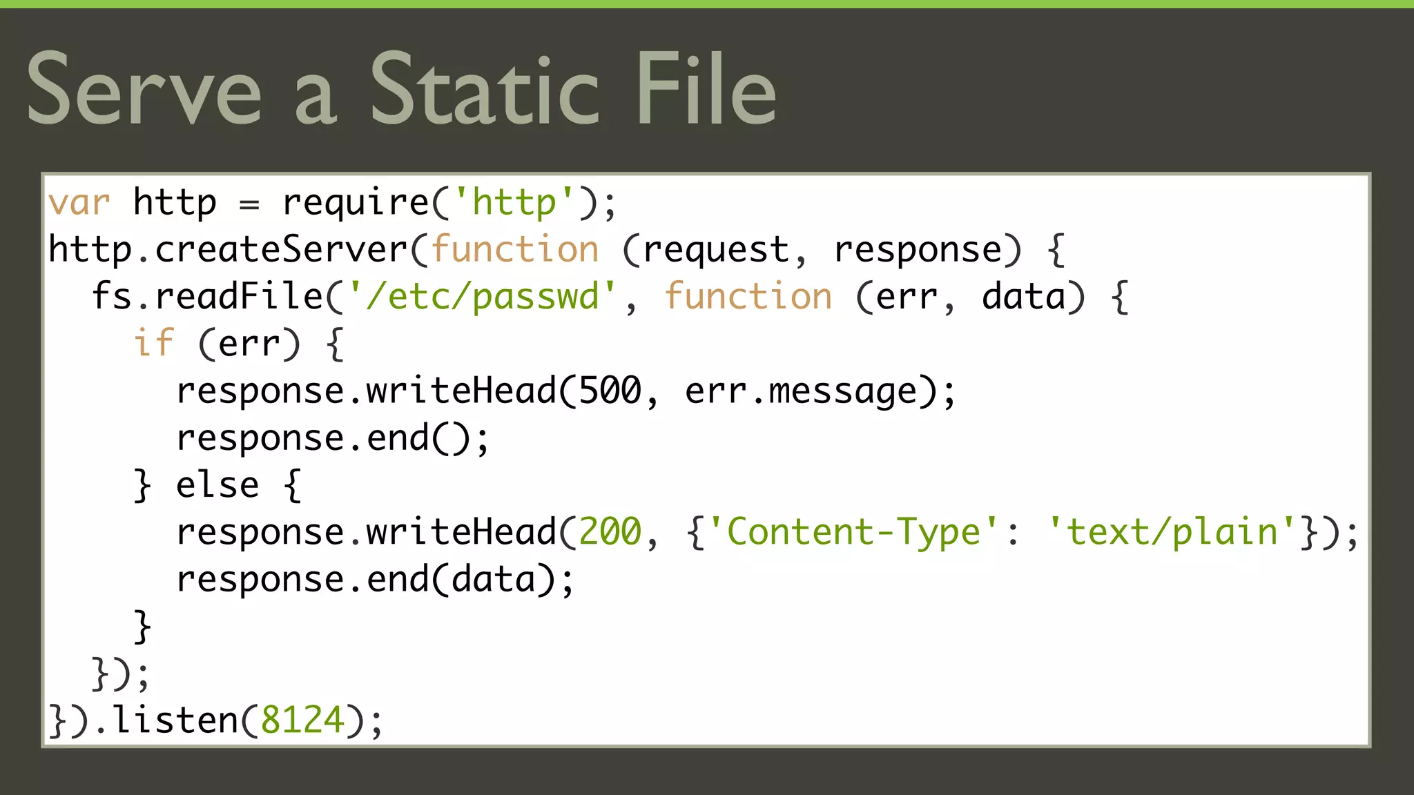 Serve a Static File
var http = require('http');
http.createServer(function (request, response) {
  fs.readFile('/etc/passwd', function (err, data) {
    if (err) {
      response.writeHead(500, err.message);
      response.end();
    } else {
      response.writeHead(200, {'Content-Type': 'text/plain'});
      response.end(data);
    }
  });
}).listen(8124);
 