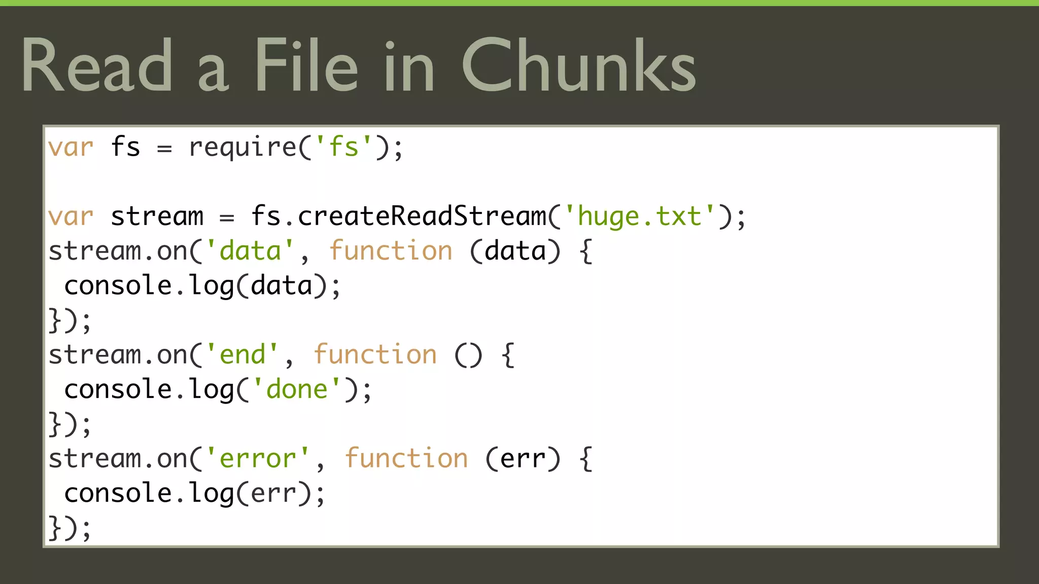 Read a File in Chunks
var fs = require('fs');

var stream = fs.createReadStream('huge.txt');
stream.on('data', function (data) {
 console.log(data);
});
stream.on('end', function () {
 console.log('done');
});
stream.on('error', function (err) {
 console.log(err);
});
 