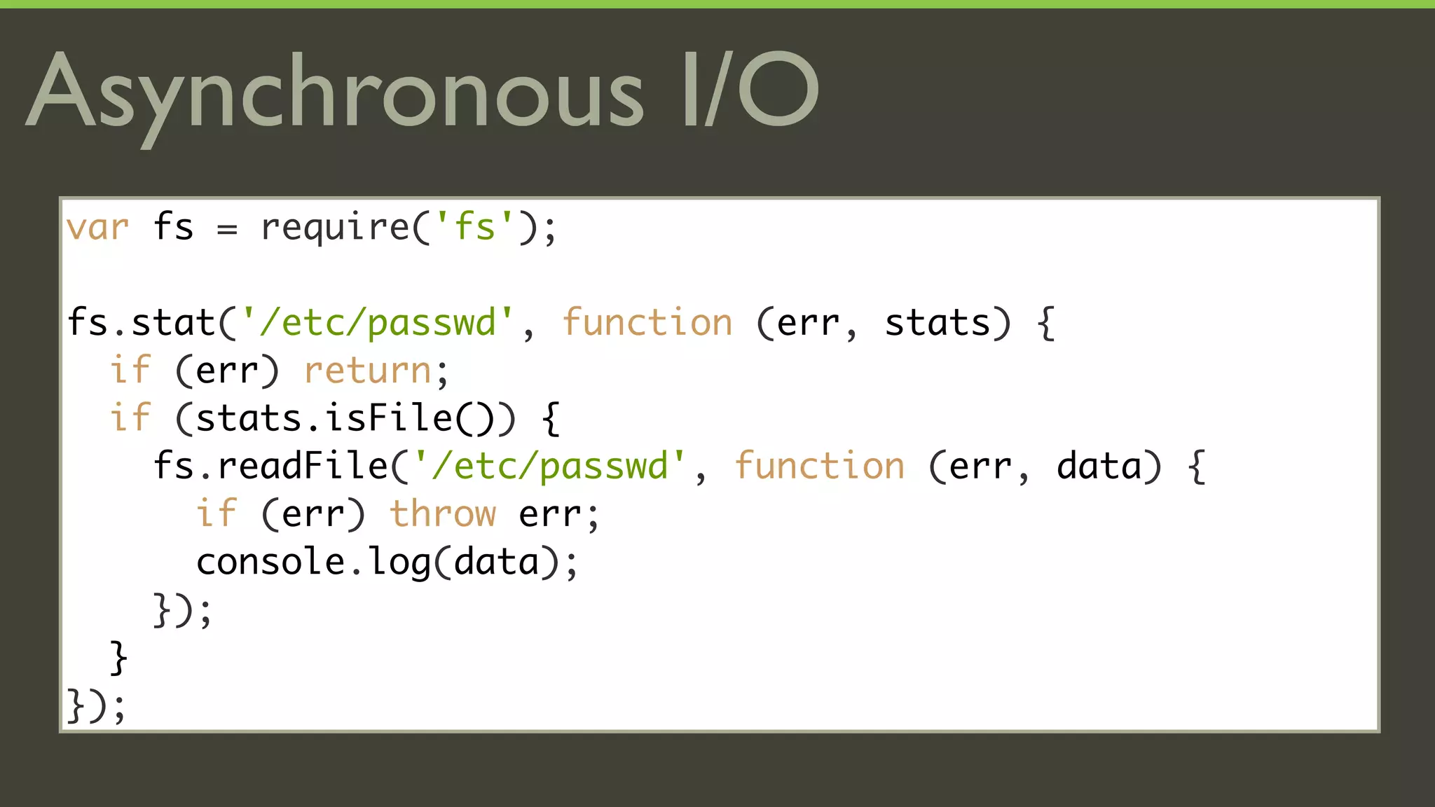 Asynchronous I/O
var fs = require('fs');

fs.stat('/etc/passwd', function (err, stats) {
  if (err) return;
  if (stats.isFile()) {
    fs.readFile('/etc/passwd', function (err, data) {
      if (err) throw err;
      console.log(data);
    });
  }
});
 