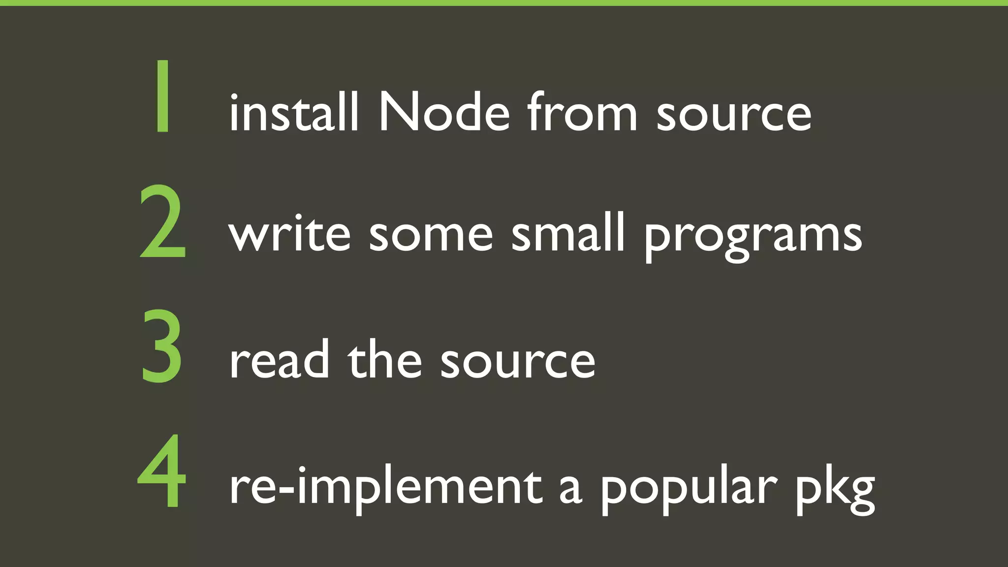 1   install Node from source

2   write some small programs

3   read the source

4   re-implement a popular pkg
 
