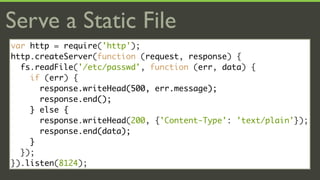 Serve a Static File
var http = require('http');
http.createServer(function (request, response) {
  fs.readFile('/etc/passwd', function (err, data) {
    if (err) {
      response.writeHead(500, err.message);
      response.end();
    } else {
      response.writeHead(200, {'Content-Type': 'text/plain'});
      response.end(data);
    }
  });
}).listen(8124);
 