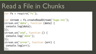 Read a File in Chunks
var fs = require('fs');

var stream = fs.createReadStream('huge.txt');
stream.on('data', function (data) {
 console.log(data);
});
stream.on('end', function () {
 console.log('done');
});
stream.on('error', function (err) {
 console.log(err);
});
 