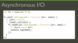 Asynchronous I/O
var fs = require('fs');

fs.stat('/etc/passwd', function (err, stats) {
  if (err) return;
  if (stats.isFile()) {
    fs.readFile('/etc/passwd', function (err, data) {
      if (err) throw err;
      console.log(data);
    });
  }
});
 
