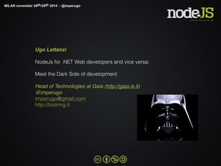 MILAN november 28th/29th 2014 - @imperugo 
Ugo Lattanzi 
NodeJs for .NET Web developers and vice versa: 
Meet the Dark Side of development 
Head of Technologies at Gaia (http://gaia.is.it) 
@imperugo 
imperugo@gmail.com 
http://tostring.it 
 