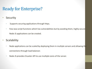 Ready for Enterprise?
• Security
• Supports securing applications through https.
• Few Java script functions which has vulnerabilities but by avoiding them, highly secure
Node JS applications can be created.
• Scalability
• Node applications can be scaled by deploying them in multiple servers and allowing the
connections through load balancer.
• Node JS provides Cluseter API to use multiple cores of the server.
 
