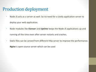 Production deployment
• Node JS acts as a server as well. So no need for a costly application server to
deploy your web application.
• Node modules like Forever and Uptime keeps the Node JS applications up and
running all the time even after server restarts and crashes.
• Static files can be served from different http server to improve the performance.
Nginx is open source server which can be used
 