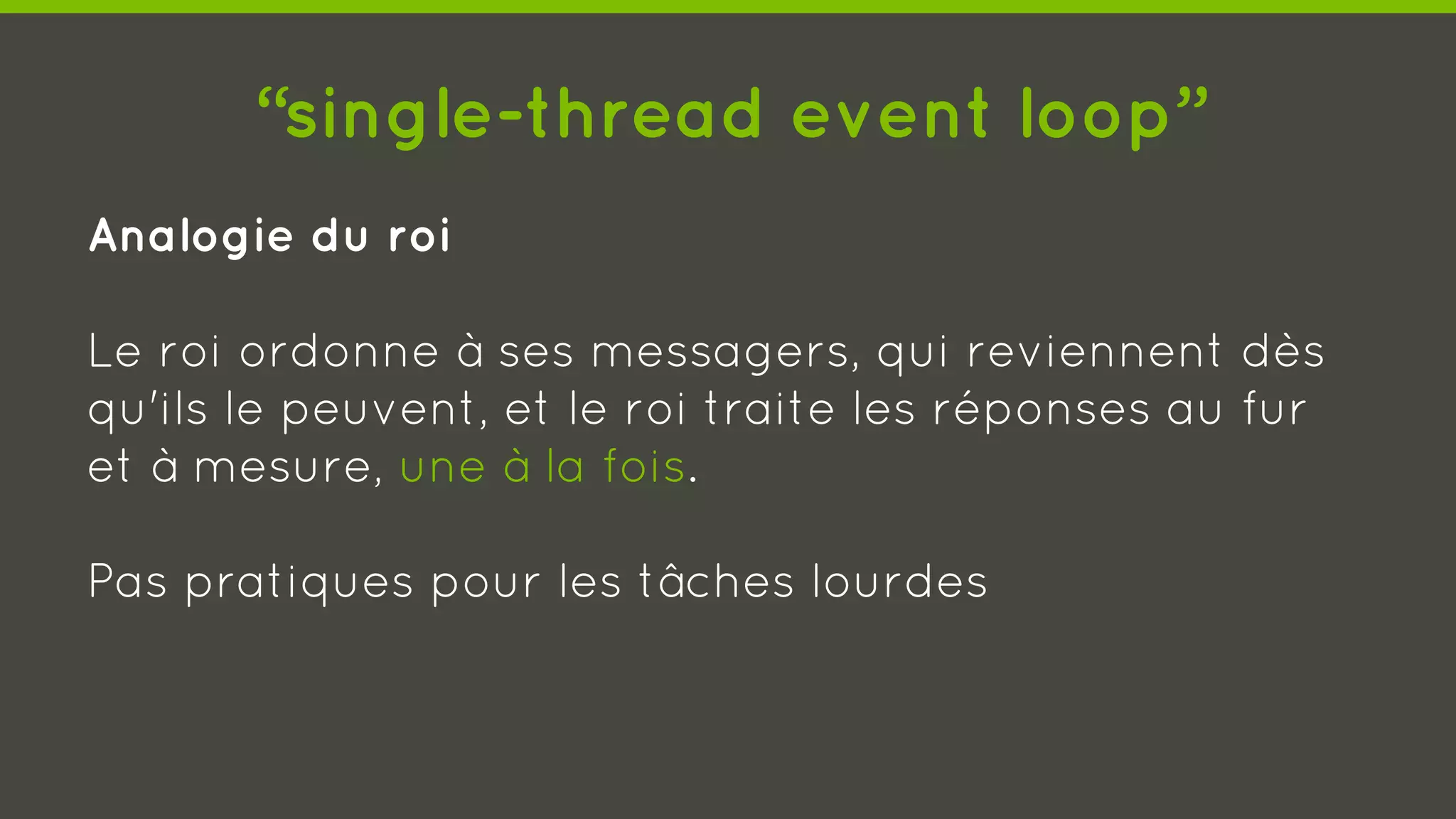 “single-thread event loop”
Analogie du roi
Le roi ordonne à ses messagers, qui reviennent dès
qu'ils le peuvent, et le roi traite les réponses au fur
et à mesure, une à la fois.
Pas pratiques pour les tâches lourdes
 