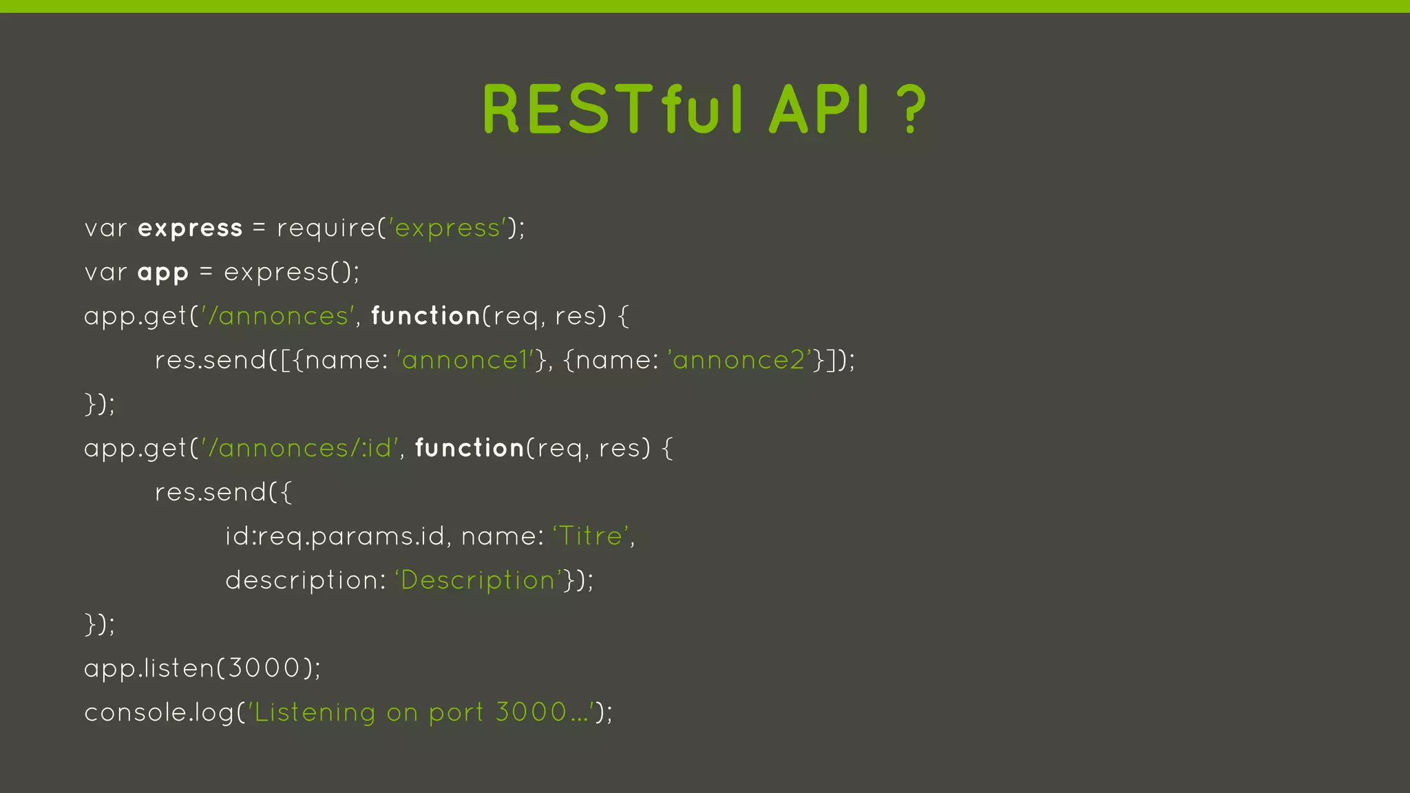 RESTful API ?
var express = require('express');
var app = express();
app.get('/annonces', function(req, res) {
res.send([{name: 'annonce1'}, {name: ’annonce2’}]);
});
app.get('/annonces/:id', function(req, res) {
res.send({
id:req.params.id, name: ‘Titre’,
description: ‘Description’});
});
app.listen(3000);
console.log('Listening on port 3000...');
 