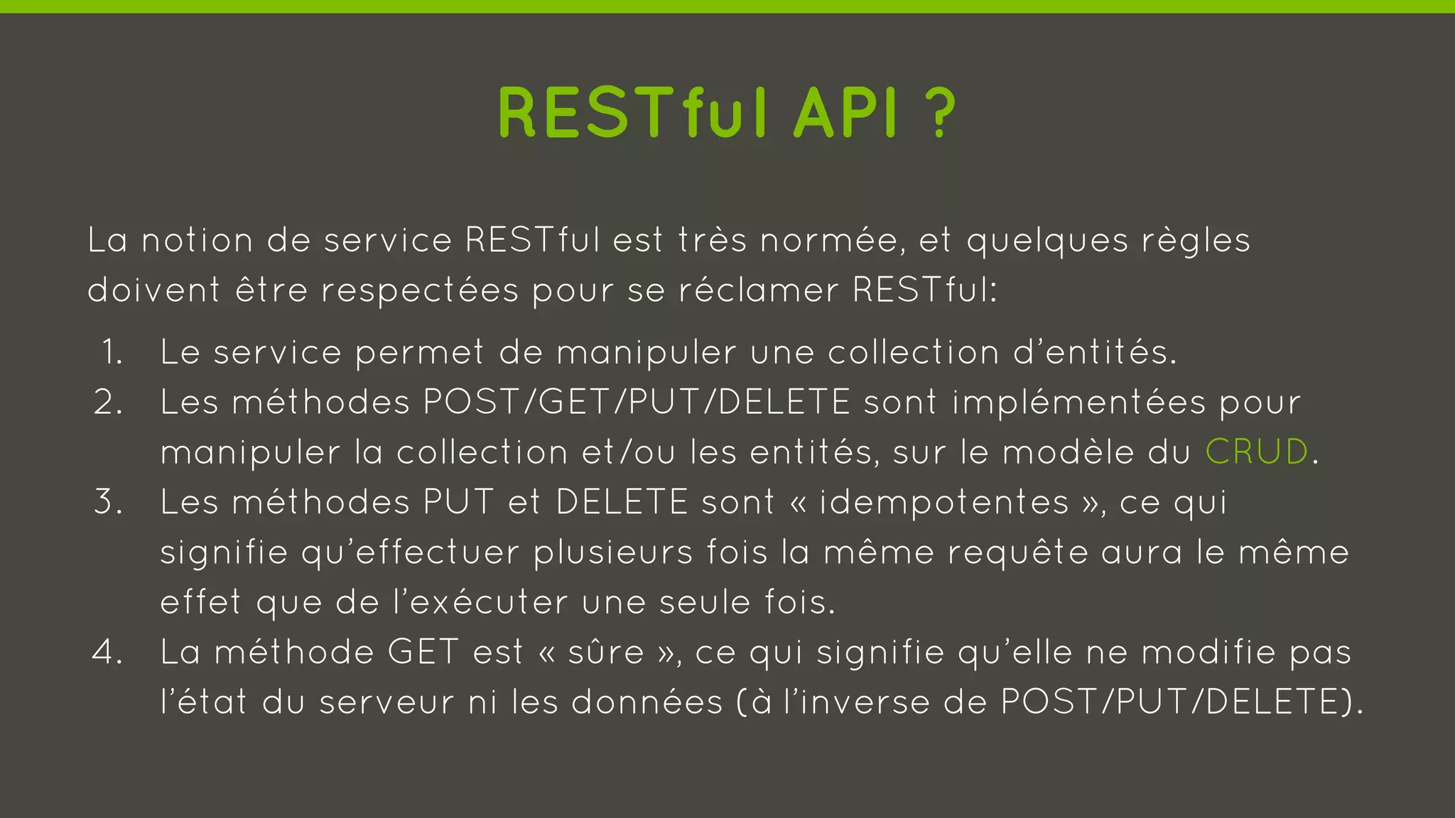 RESTful API ?
La notion de service RESTful est très normée, et quelques règles
doivent être respectées pour se réclamer RESTful:
1. Le service permet de manipuler une collection d’entités.
2. Les méthodes POST/GET/PUT/DELETE sont implémentées pour
manipuler la collection et/ou les entités, sur le modèle du CRUD.
3. Les méthodes PUT et DELETE sont « idempotentes », ce qui
signifie qu’effectuer plusieurs fois la même requête aura le même
effet que de l’exécuter une seule fois.
4. La méthode GET est « sûre », ce qui signifie qu’elle ne modifie pas
l’état du serveur ni les données (à l’inverse de POST/PUT/DELETE).
 