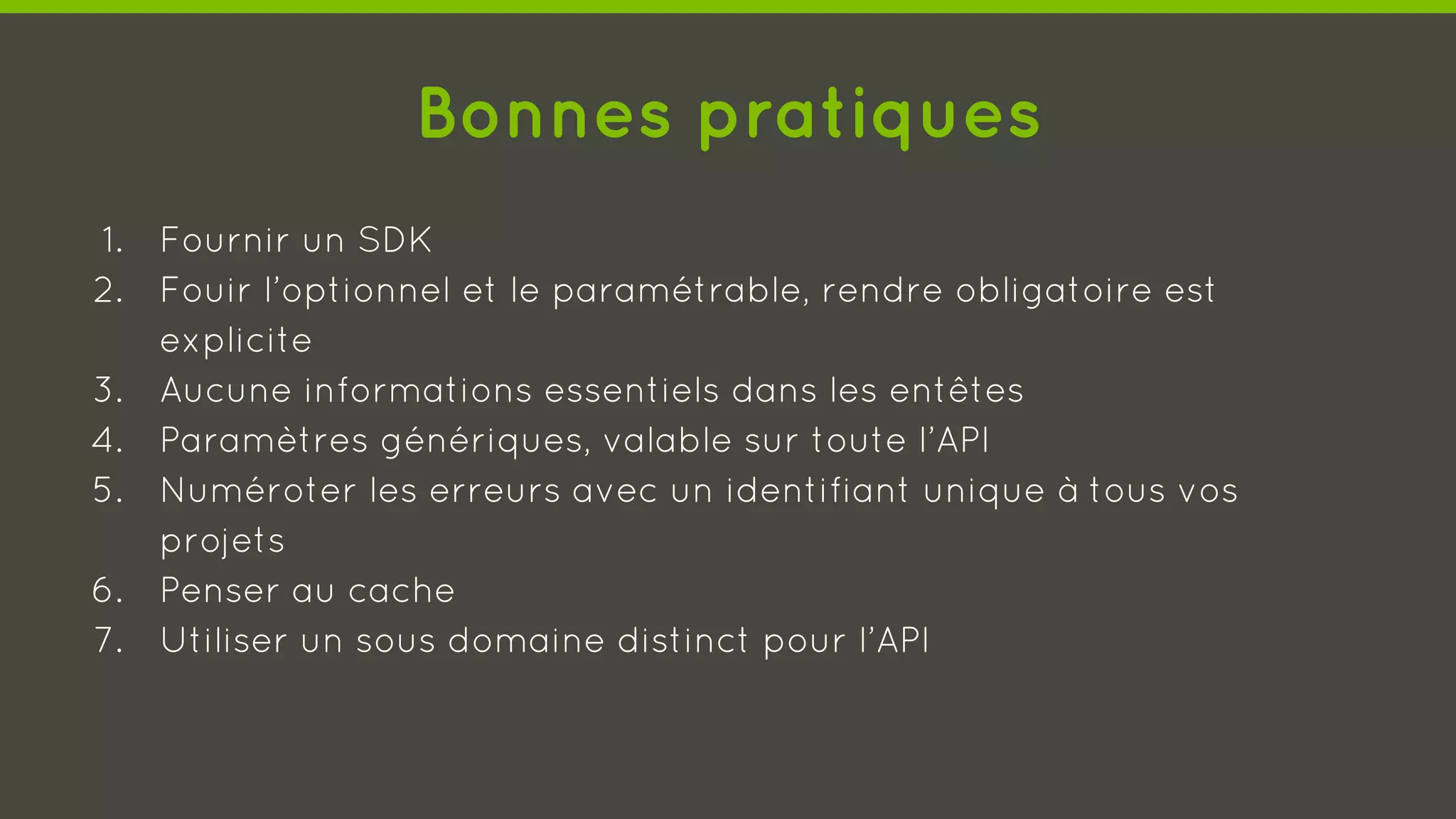 Bonnes pratiques
1. Fournir un SDK
2. Fouir l’optionnel et le paramétrable, rendre obligatoire est
explicite
3. Aucune informations essentiels dans les entêtes
4. Paramètres génériques, valable sur toute l’API
5. Numéroter les erreurs avec un identifiant unique à tous vos
projets
6. Penser au cache
7. Utiliser un sous domaine distinct pour l’API
 