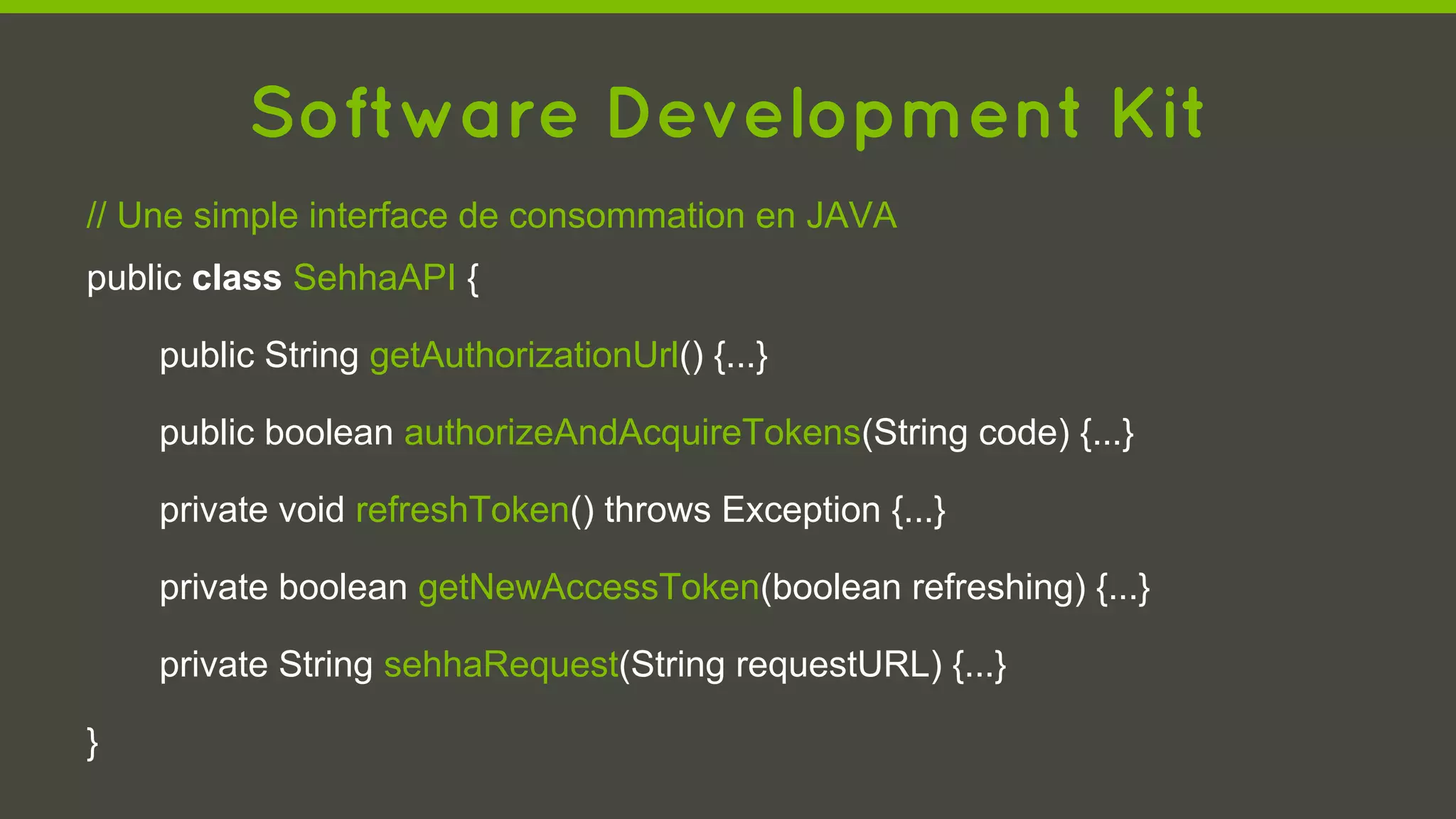 Software Development Kit
// Une simple interface de consommation en JAVA
public class SehhaAPI {
public String getAuthorizationUrl() {...}
public boolean authorizeAndAcquireTokens(String code) {...}
private void refreshToken() throws Exception {...}
private boolean getNewAccessToken(boolean refreshing) {...}
private String sehhaRequest(String requestURL) {...}
}
 