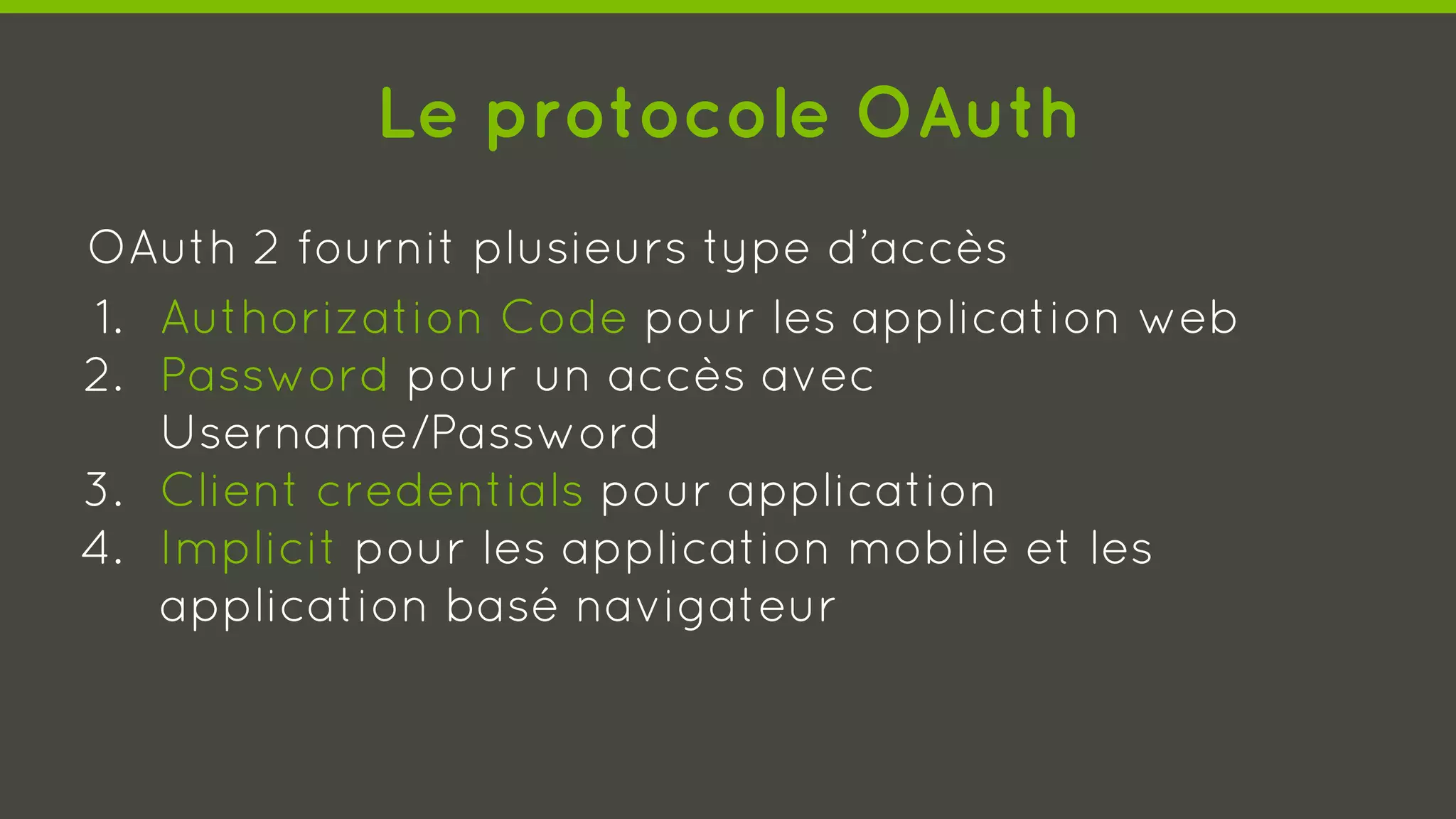 Le protocole OAuth
OAuth 2 fournit plusieurs type d’accès
1. Authorization Code pour les application web
2. Password pour un accès avec
Username/Password
3. Client credentials pour application
4. Implicit pour les application mobile et les
application basé navigateur
 