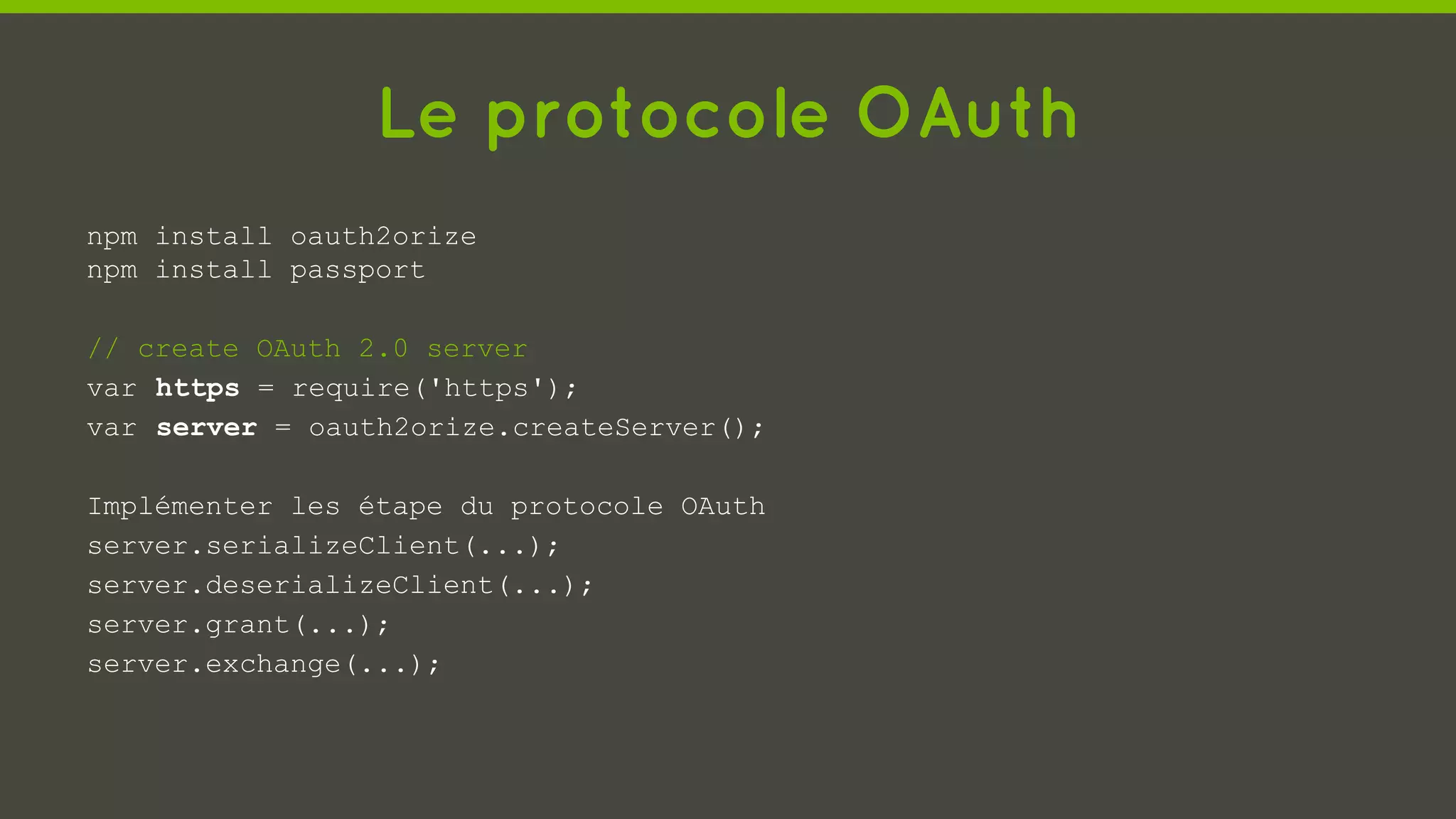 Le protocole OAuth
npm install oauth2orize
npm install passport
// create OAuth 2.0 server
var https = require('https');
var server = oauth2orize.createServer();
Implémenter les étape du protocole OAuth
server.serializeClient(...);
server.deserializeClient(...);
server.grant(...);
server.exchange(...);
 