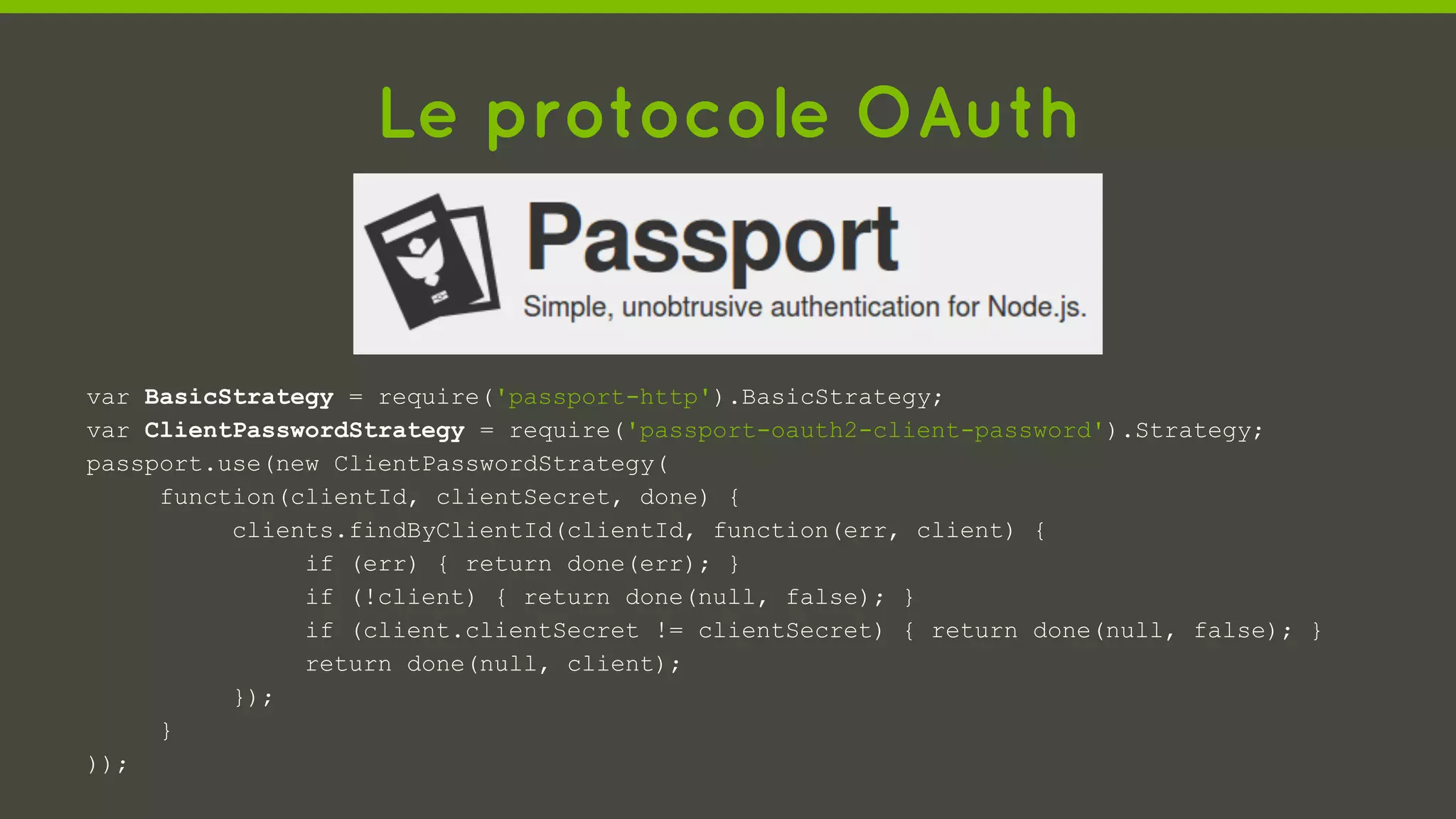 Le protocole OAuth
var BasicStrategy = require('passport-http').BasicStrategy;
var ClientPasswordStrategy = require('passport-oauth2-client-password').Strategy;
passport.use(new ClientPasswordStrategy(
function(clientId, clientSecret, done) {
clients.findByClientId(clientId, function(err, client) {
if (err) { return done(err); }
if (!client) { return done(null, false); }
if (client.clientSecret != clientSecret) { return done(null, false); }
return done(null, client);
});
}
));
 