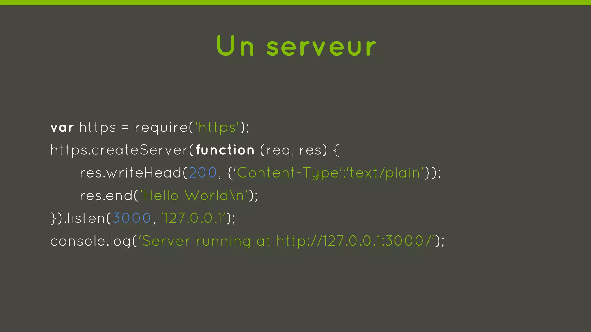 Un serveur
var https = require('https');
https.createServer(function (req, res) {
res.writeHead(200, {'Content-Type':'text/plain'});
res.end('Hello Worldn');
}).listen(3000, '127.0.0.1');
console.log('Server running at http://127.0.0.1:3000/');
 
