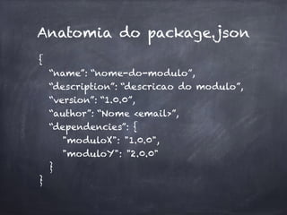 Anatomia do package.json
{
“name”: “nome-do-modulo”,
“description”: “descricao do modulo”,
“version”: “1.0.0”,
“author”: “Nome <email>”,
“dependencies”: { 
"moduloX": "1.0.0",
"moduloY": "2.0.0" 
}
}
 