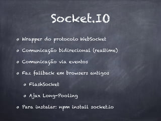 Socket.IO
Wrapper do protocolo WebSocket
Comunicação bidirecional (realtime)
Comunicação via eventos
Faz fallback em browsers antigos
FlashSocket
Ajax Long-Pooling
Para instalar: npm install socket.io
 