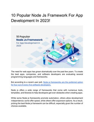 10 Popular Node Js Framework For App
Development In 2023!
The need for web apps has grown dramatically over the past few years. To create
the best apps, companies, and software developers are evaluating several
programming languages and frameworks.
But according to a recent user poll, Node js frameworks are the preferred option
for four out of every five software developers.
Node js offers a wide range of frameworks that come with numerous tools,
templates, and libraries to help developers get over obstacles when creating apps.
While some Node js frameworks promote automation, others allow development
independence; some offer speed, while others offer expansion options. As a result,
picking the best Node js framework can be difficult, especially given the number of
choices available.
 