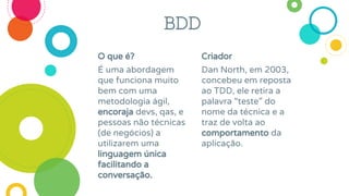 O que é?
É uma abordagem
que funciona muito
bem com uma
metodologia ágil,
encoraja devs, qas, e
pessoas não técnicas
(de negócios) a
utilizarem uma
linguagem única
facilitando a
conversação.
Criador
Dan North, em 2003,
concebeu em reposta
ao TDD, ele retira a
palavra “teste” do
nome da técnica e a
traz de volta ao
comportamento da
aplicação.
BDD
 