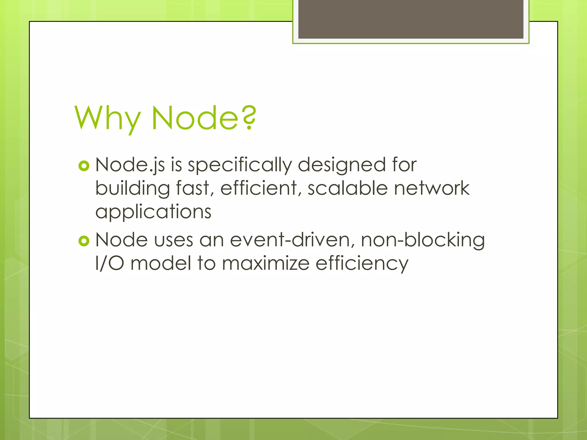 Why Node?
 Node.js is specifically designed for
  building fast, efficient, scalable network
  applications
 Node uses an event-driven, non-blocking
  I/O model to maximize efficiency
 