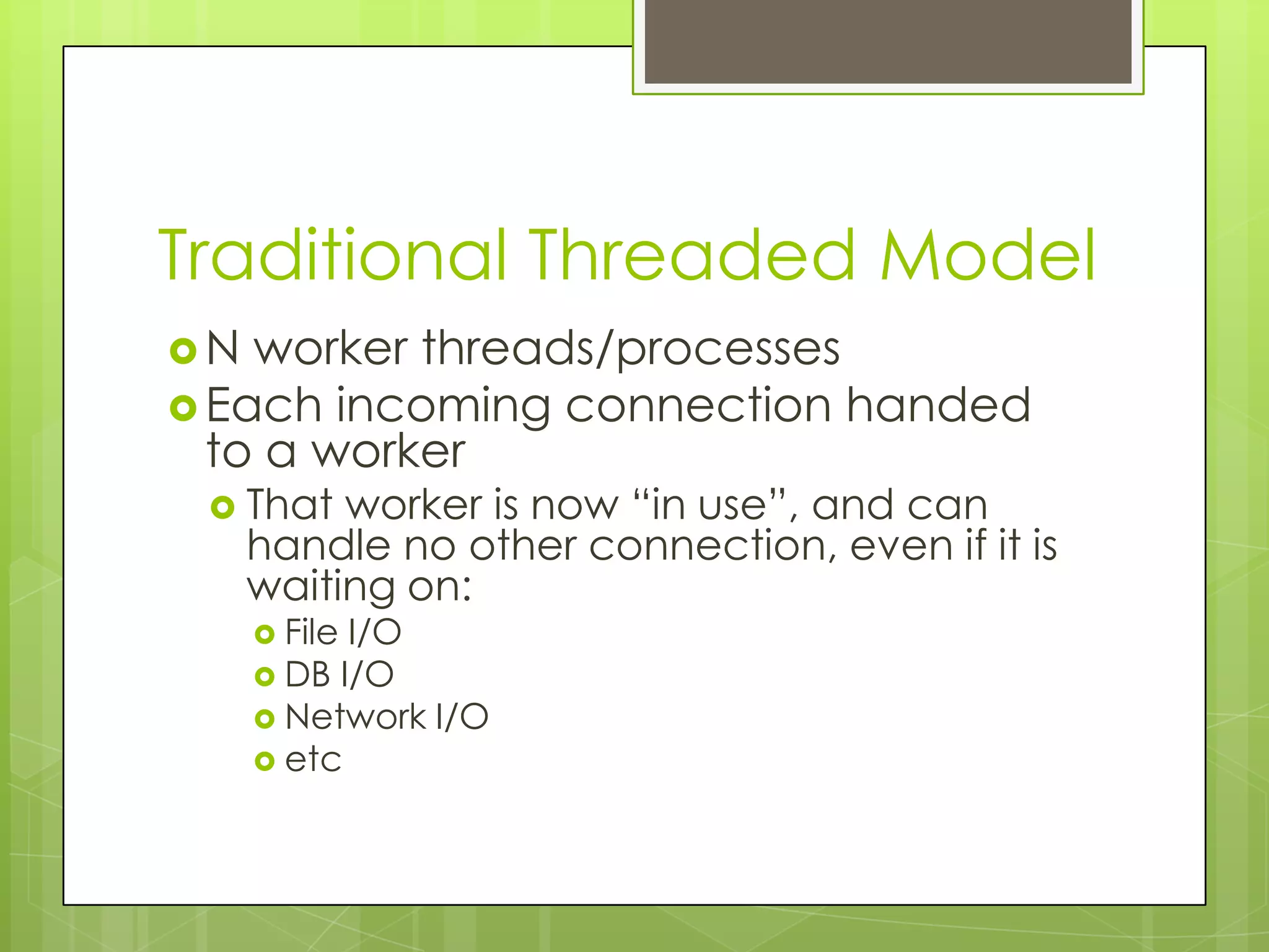 Traditional Threaded Model
N  worker threads/processes
 Each incoming connection handed
  to a worker
  That   worker is now “in use”, and can
     handle no other connection, even if it is
     waiting on:
      FileI/O
      DB I/O
      Network I/O
      etc
 
