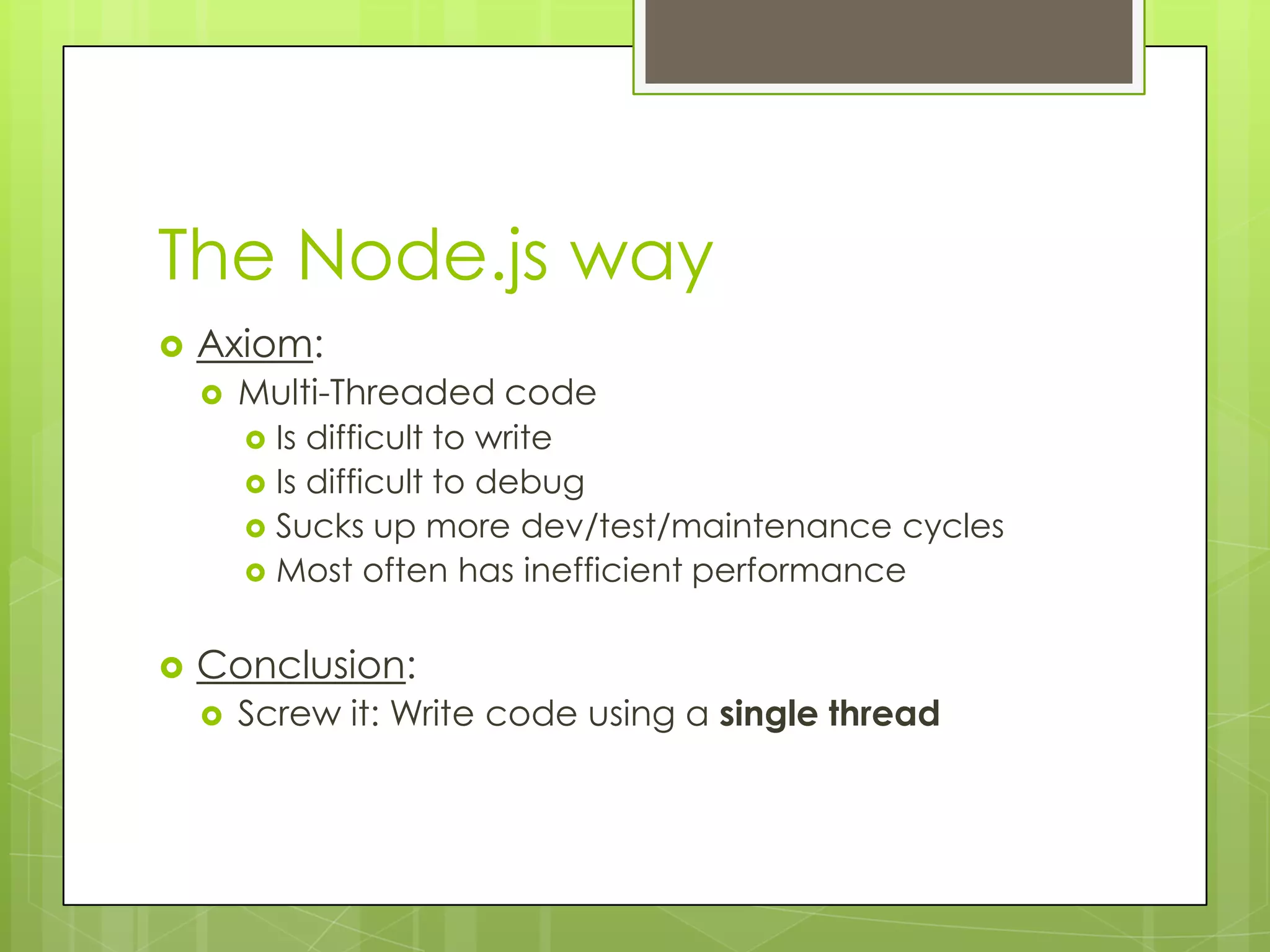 The Node.js way
   Axiom:
       Multi-Threaded code
         Is difficult to write
         Is difficult to debug
         Sucks up more dev/test/maintenance cycles
         Most often has inefficient performance


   Conclusion:
       Screw it: Write code using a single thread
 