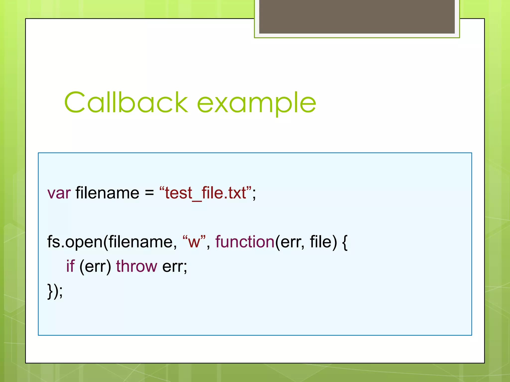 Callback example


var filename = “test_file.txt”;

fs.open(filename, “w”, function(err, file) {
    if (err) throw err;
});
 