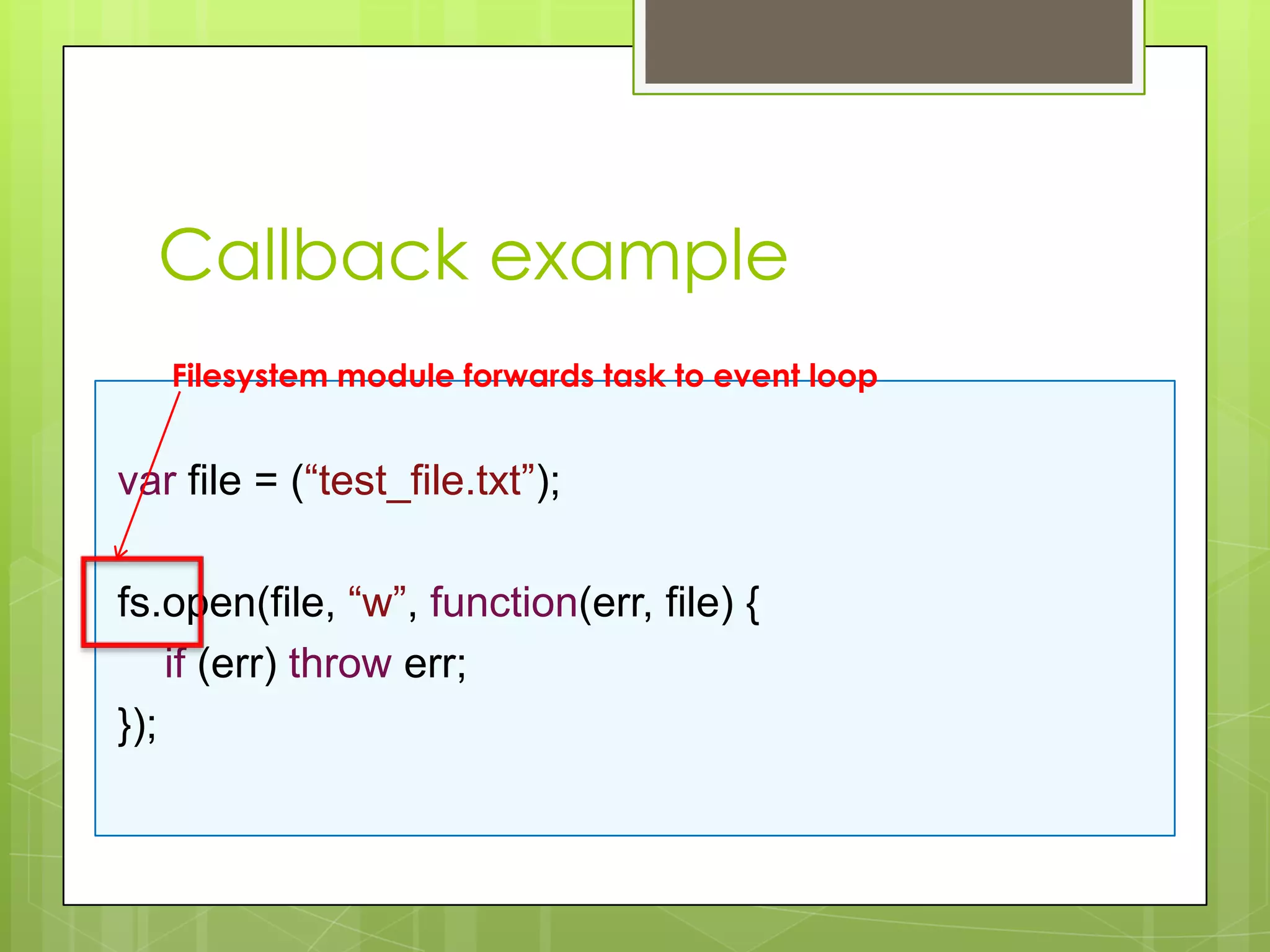 Callback example
   Filesystem module forwards task to event loop


var file = (“test_file.txt”);

fs.open(file, “w”, function(err, file) {
    if (err) throw err;
});
 