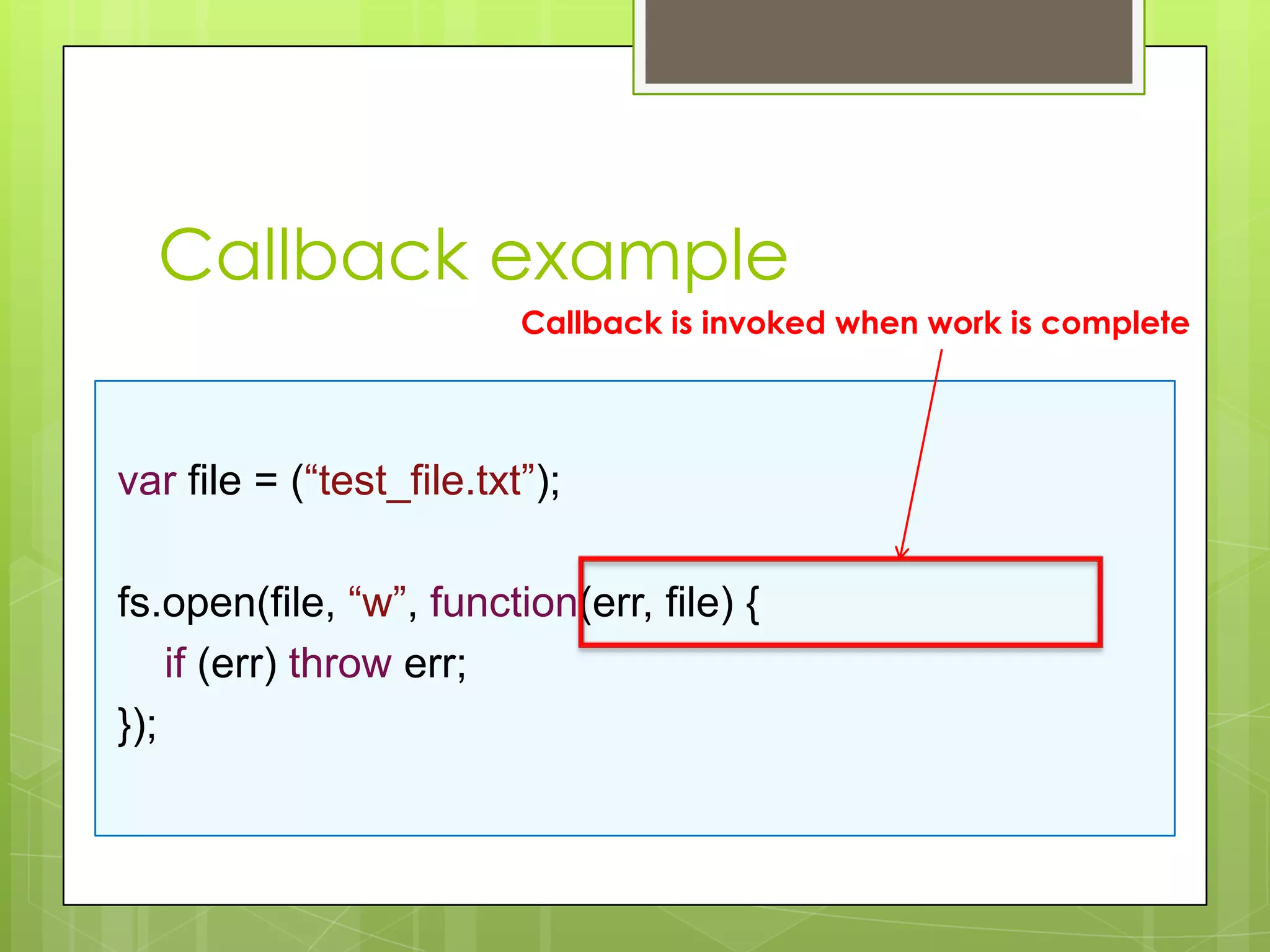 Callback example
                          Callback is invoked when work is complete




var file = (“test_file.txt”);

fs.open(file, “w”, function(err, file) {
    if (err) throw err;
});
 