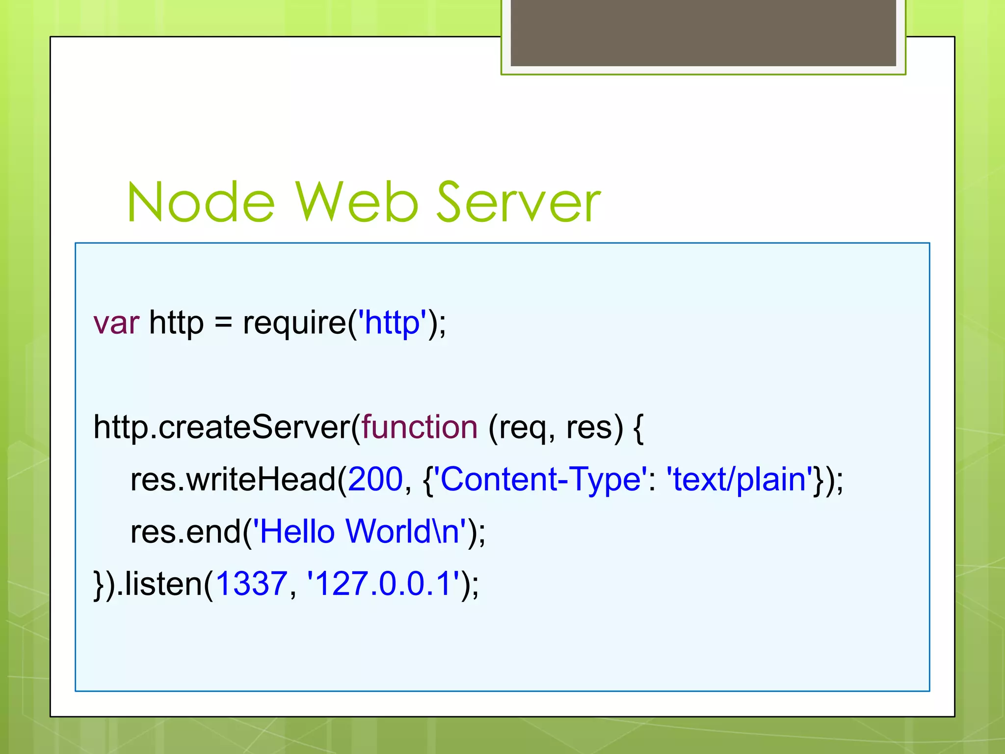 Node Web Server

var http = require('http');


http.createServer(function (req, res) {
  res.writeHead(200, {'Content-Type': 'text/plain'});
  res.end('Hello Worldn');
}).listen(1337, '127.0.0.1');
 