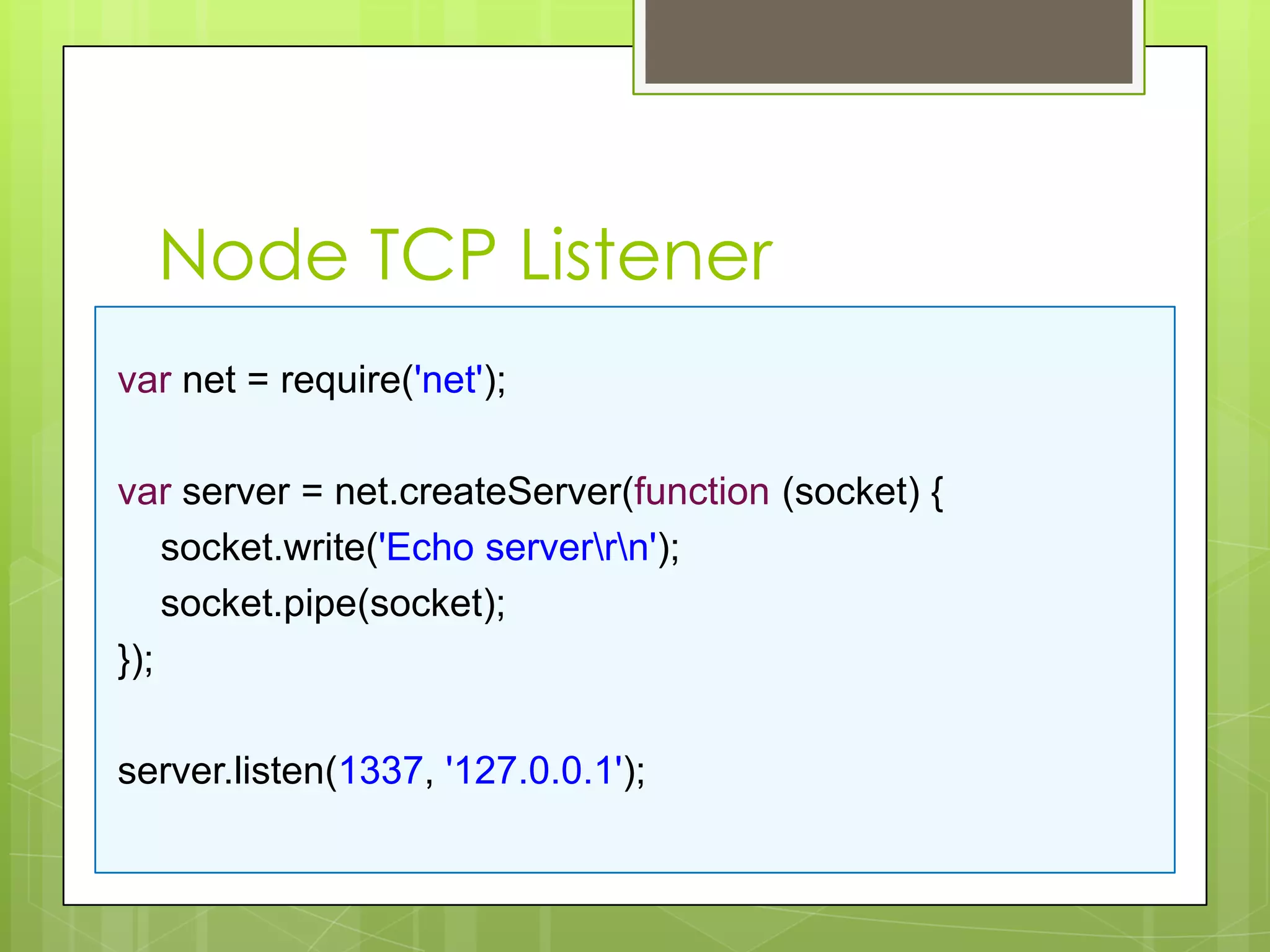 Node TCP Listener
var net = require('net');

var server = net.createServer(function (socket) {
    socket.write('Echo serverrn');
    socket.pipe(socket);
});

server.listen(1337, '127.0.0.1');
 