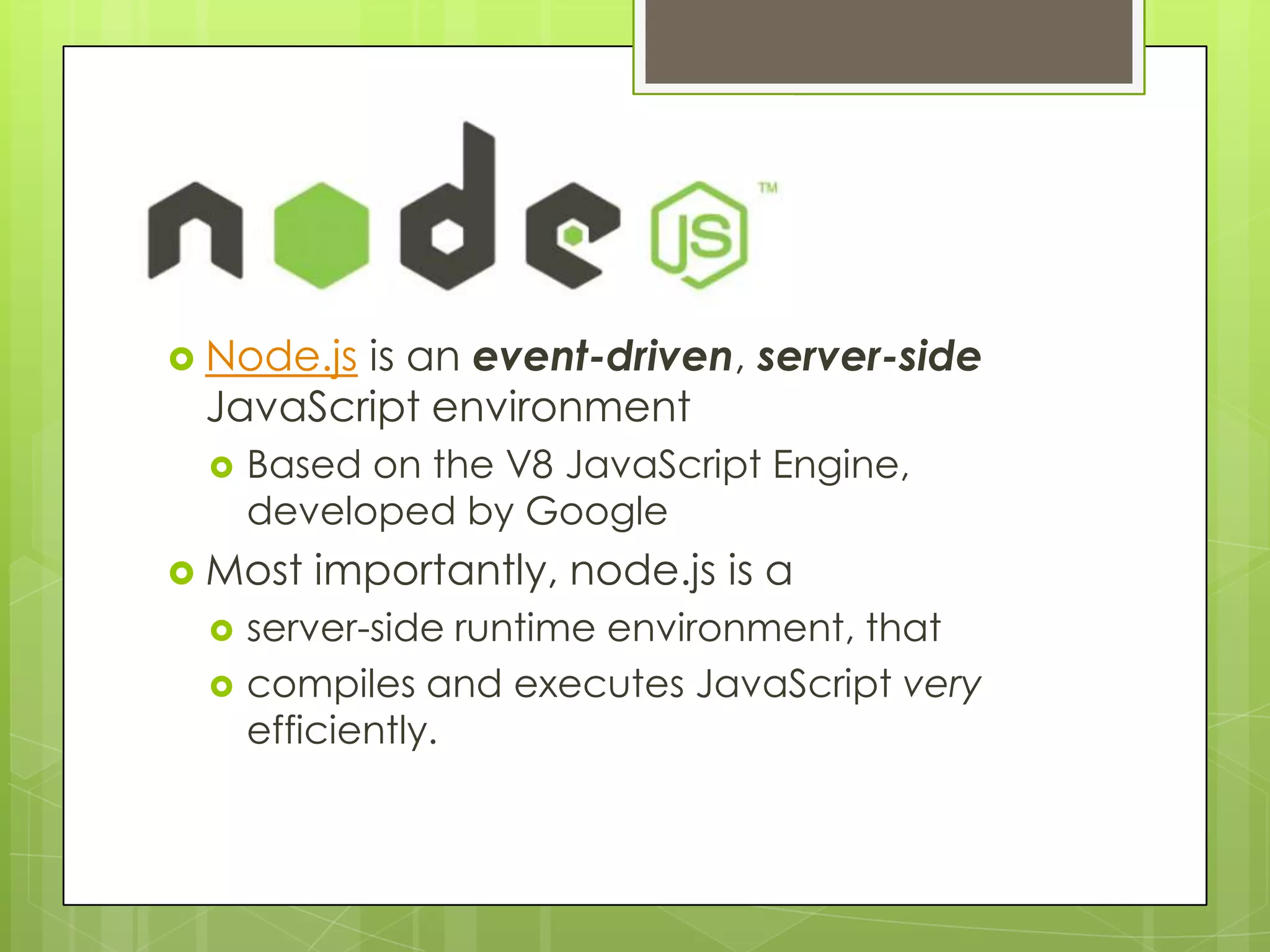 Node.js
 Node.js
        is an event-driven, server-side
 JavaScript environment
    Based on the V8 JavaScript Engine,
     developed by Google
 Most   importantly, node.js is a
    server-side runtime environment, that
    compiles and executes JavaScript very
     efficiently.
 