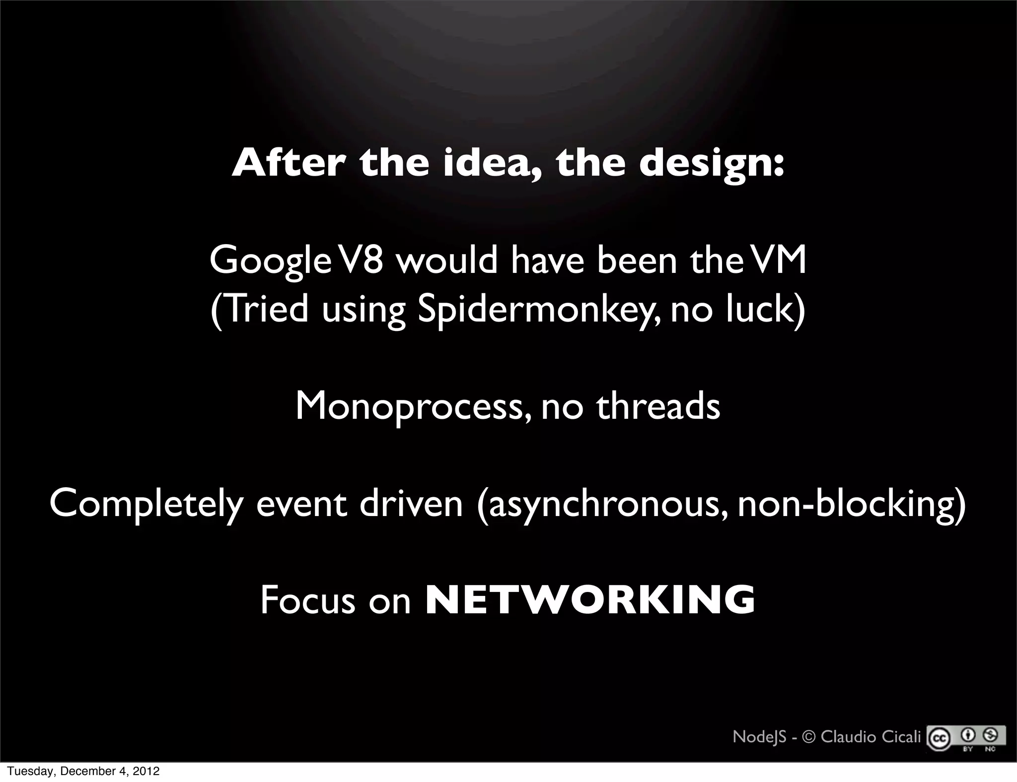 After the idea, the design:

                            Google V8 would have been the VM
                            (Tried using Spidermonkey, no luck)

                                 Monoprocess, no threads

      Completely event driven (asynchronous, non-blocking)

                              Focus on NETWORKING


                                                           NodeJS - © Claudio Cicali
Tuesday, December 4, 2012
 