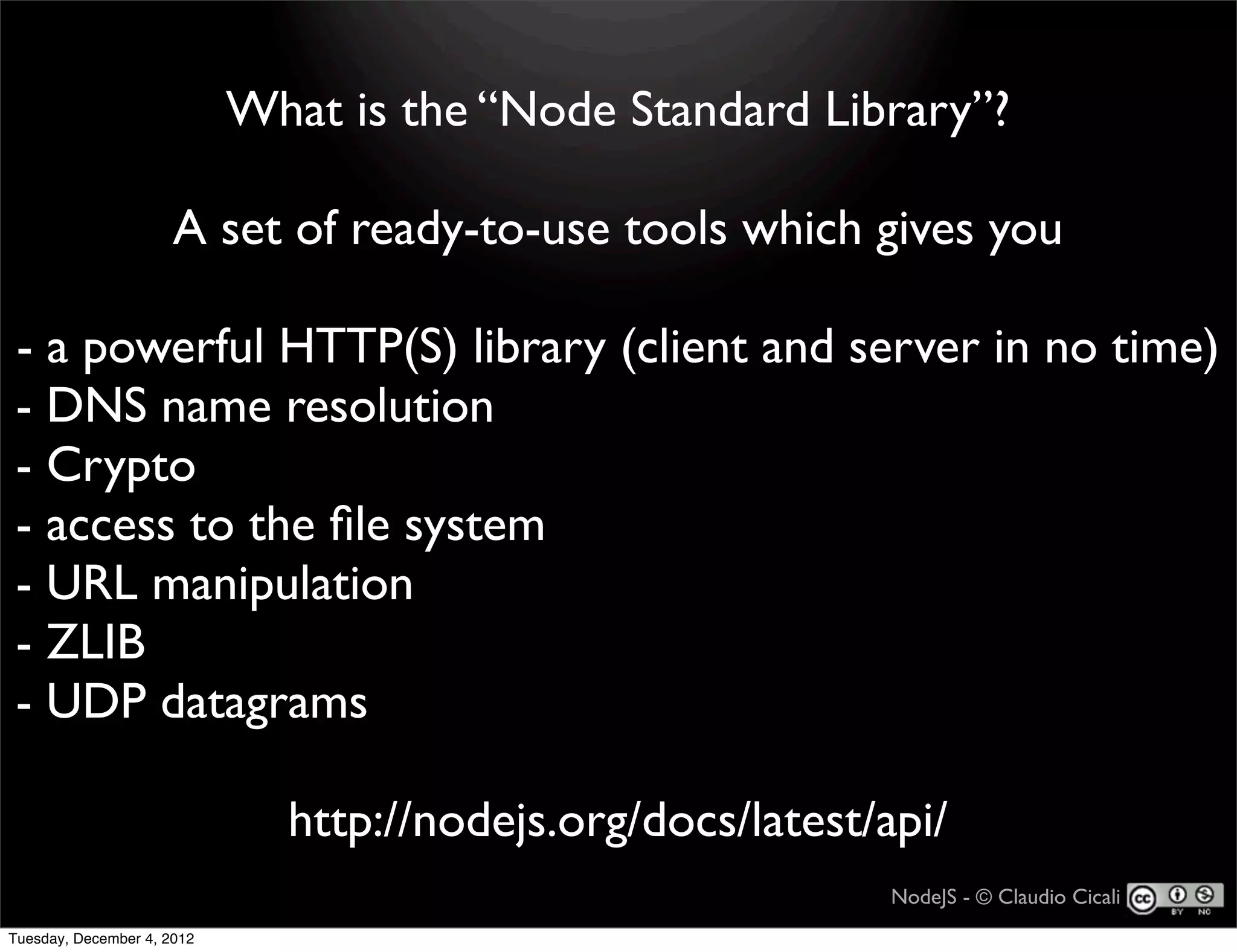 What is the “Node Standard Library”?

                      A set of ready-to-use tools which gives you

- a powerful HTTP(S) library (client and server in no time)
- DNS name resolution
- Crypto
- access to the ﬁle system
- URL manipulation
- ZLIB
- UDP datagrams

                              http://nodejs.org/docs/latest/api/
                                                             NodeJS - © Claudio Cicali
Tuesday, December 4, 2012
 