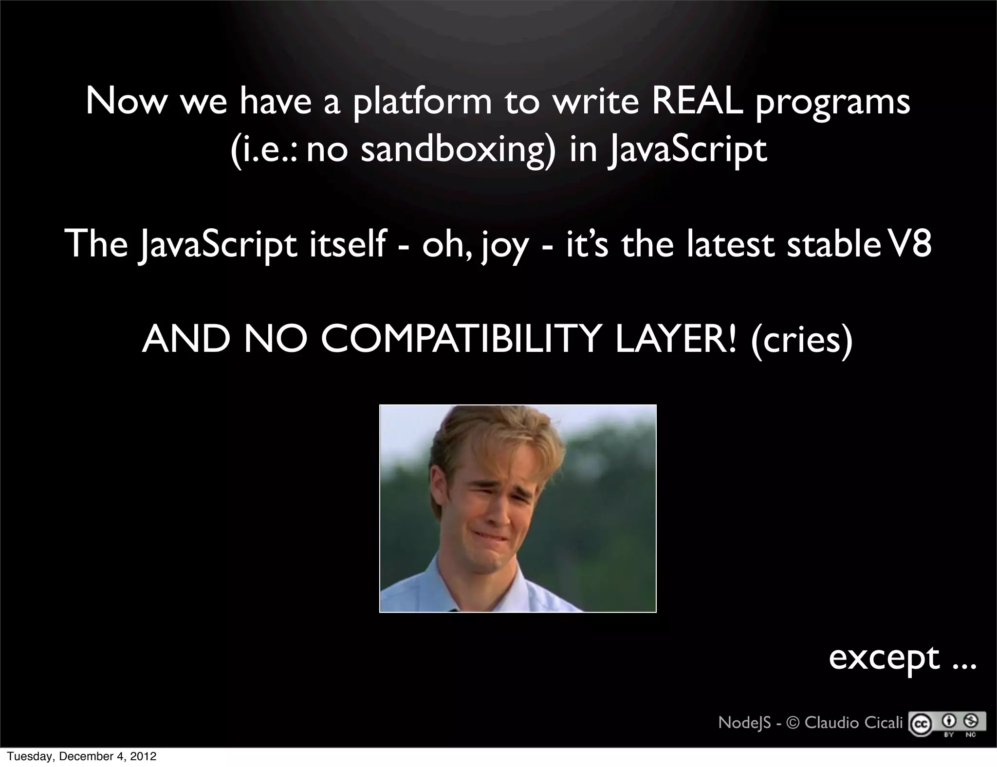Now we have a platform to write REAL programs
                   (i.e.: no sandboxing) in JavaScript

         The JavaScript itself - oh, joy - it’s the latest stable V8

                      AND NO COMPATIBILITY LAYER! (cries)




                                                                   except ...
                                                     NodeJS - © Claudio Cicali
Tuesday, December 4, 2012
 