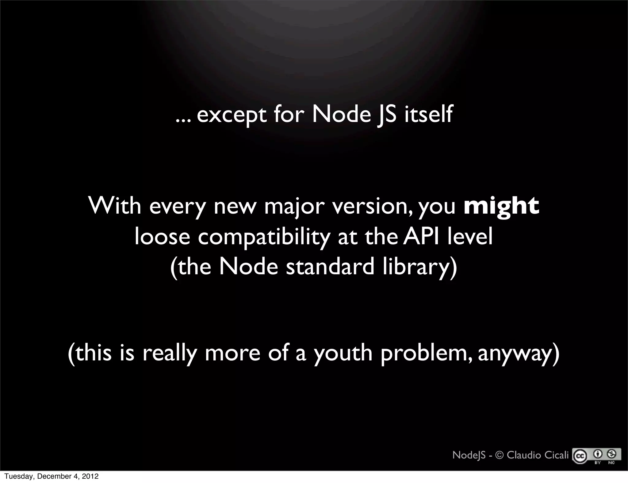 ... except for Node JS itself


                      With every new major version, you might
                         loose compatibility at the API level
                             (the Node standard library)


                (this is really more of a youth problem, anyway)


                                                         NodeJS - © Claudio Cicali
Tuesday, December 4, 2012
 