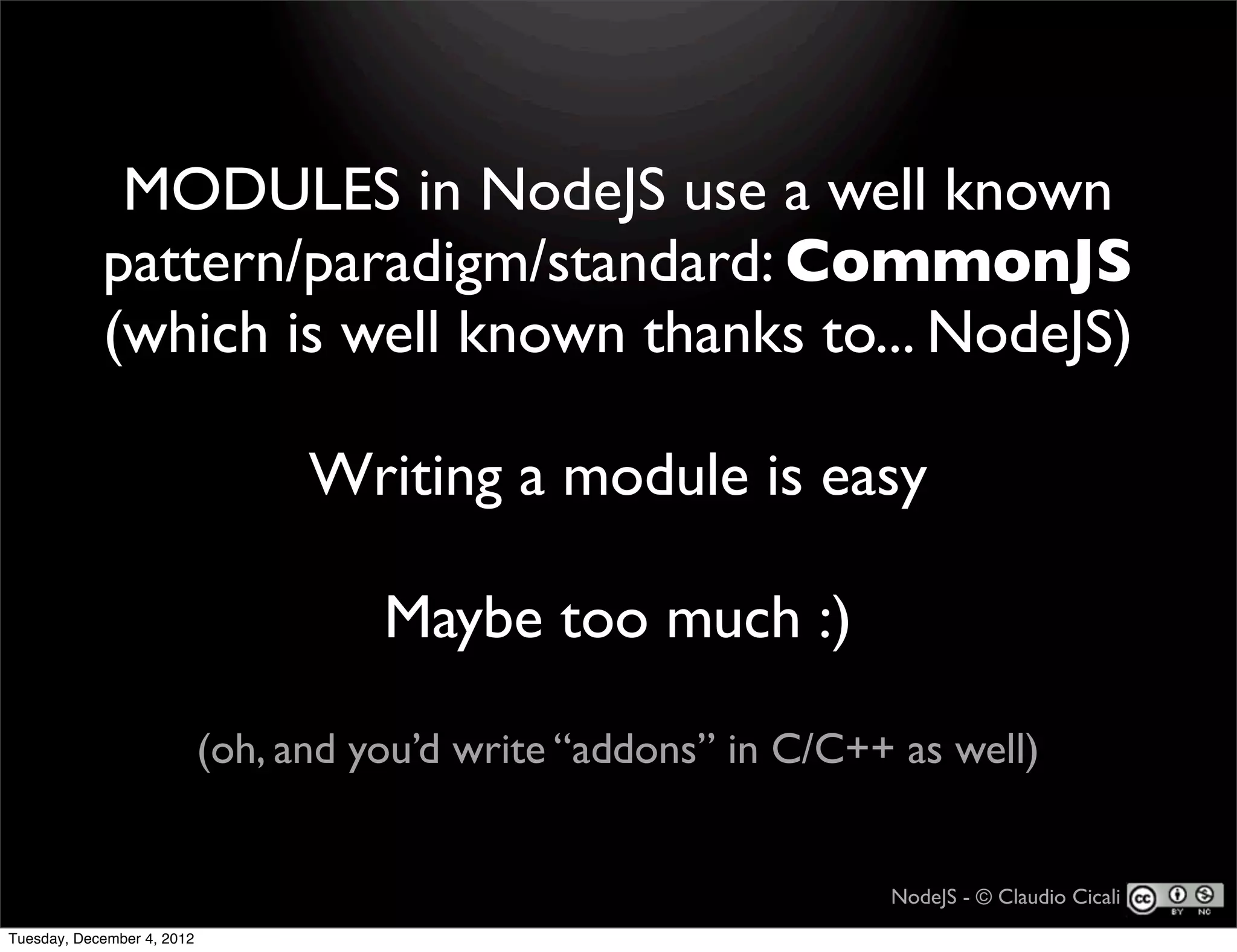 MODULES in NodeJS use a well known
            pattern/paradigm/standard: CommonJS
            (which is well known thanks to... NodeJS)

                                  Writing a module is easy

                                      Maybe too much :)

                            (oh, and you’d write “addons” in C/C++ as well)


                                                                  NodeJS - © Claudio Cicali
Tuesday, December 4, 2012
 