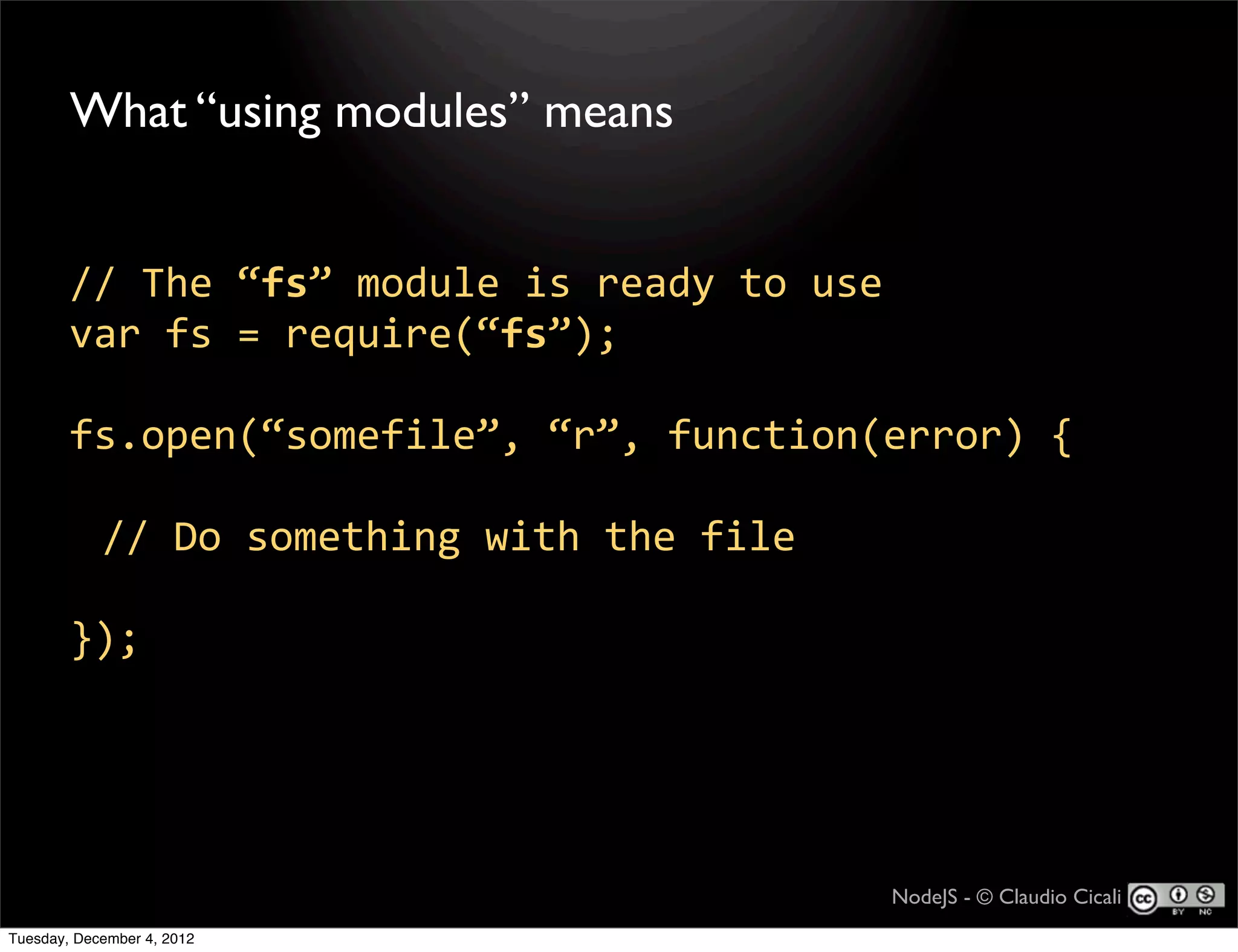 What “using modules” means


        //  The  “fs”  module  is  ready  to  use
        var  fs  =  require(“fs”);

        fs.open(“somefile”,  “r”,  function(error)  {

            //  Do  something  with  the  file

        });




                                                    NodeJS - © Claudio Cicali
Tuesday, December 4, 2012
 