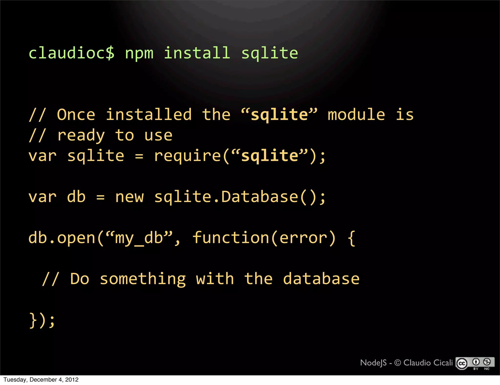 claudioc$  npm  install  sqlite


        //  Once  installed  the  “sqlite”  module  is
        //  ready  to  use
        var  sqlite  =  require(“sqlite”);

        var  db  =  new  sqlite.Database();

        db.open(“my_db”,  function(error)  {

            //  Do  something  with  the  database

        });

                                                 NodeJS - © Claudio Cicali
Tuesday, December 4, 2012
 
