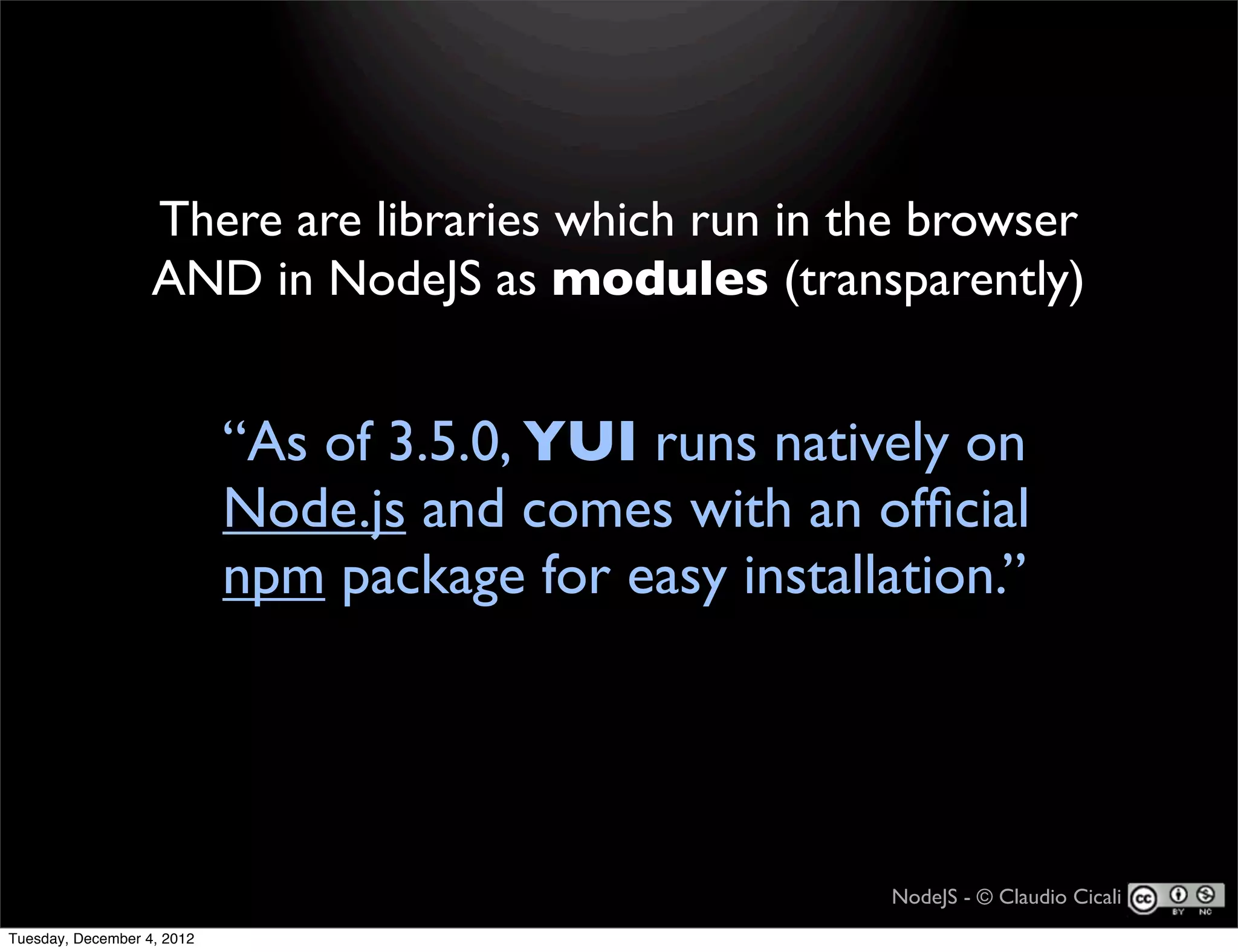 There are libraries which run in the browser
                   AND in NodeJS as modules (transparently)


                            “As of 3.5.0, YUI runs natively on
                            Node.js and comes with an ofﬁcial
                            npm package for easy installation.”




                                                        NodeJS - © Claudio Cicali
Tuesday, December 4, 2012
 